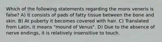 Which of the following statements regarding the mons veneris is false? A) It consists of pads of fatty tissue between the bone and skin. B) At puberty it becomes covered with hair. C) Translated from Latin, it means "mound of Venus". D) Due to the absence of nerve endings, it is relatively insensitive to touch.