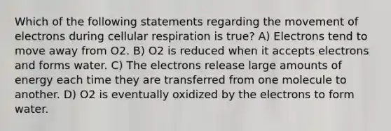 Which of the following statements regarding the movement of electrons during cellular respiration is true? A) Electrons tend to move away from O2. B) O2 is reduced when it accepts electrons and forms water. C) The electrons release large amounts of energy each time they are transferred from one molecule to another. D) O2 is eventually oxidized by the electrons to form water.