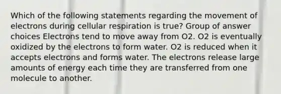 Which of the following statements regarding the movement of electrons during cellular respiration is true? Group of answer choices Electrons tend to move away from O2. O2 is eventually oxidized by the electrons to form water. O2 is reduced when it accepts electrons and forms water. The electrons release large amounts of energy each time they are transferred from one molecule to another.