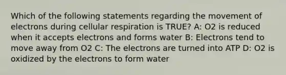 Which of the following statements regarding the movement of electrons during cellular respiration is TRUE? A: O2 is reduced when it accepts electrons and forms water B: Electrons tend to move away from O2 C: The electrons are turned into ATP D: O2 is oxidized by the electrons to form water