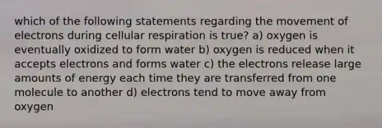 which of the following statements regarding the movement of electrons during cellular respiration is true? a) oxygen is eventually oxidized to form water b) oxygen is reduced when it accepts electrons and forms water c) the electrons release large amounts of energy each time they are transferred from one molecule to another d) electrons tend to move away from oxygen