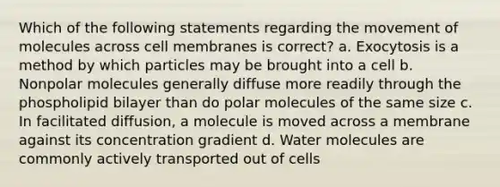 Which of the following statements regarding the movement of molecules across cell membranes is correct? a. Exocytosis is a method by which particles may be brought into a cell b. Nonpolar molecules generally diffuse more readily through the phospholipid bilayer than do polar molecules of the same size c. In facilitated diffusion, a molecule is moved across a membrane against its concentration gradient d. Water molecules are commonly actively transported out of cells