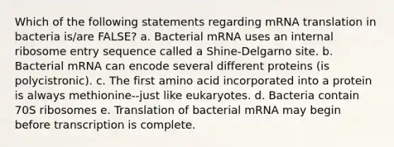 Which of the following statements regarding mRNA translation in bacteria is/are FALSE? a. Bacterial mRNA uses an internal ribosome entry sequence called a Shine-Delgarno site. b. Bacterial mRNA can encode several different proteins (is polycistronic). c. The first amino acid incorporated into a protein is always methionine--just like eukaryotes. d. Bacteria contain 70S ribosomes e. Translation of bacterial mRNA may begin before transcription is complete.