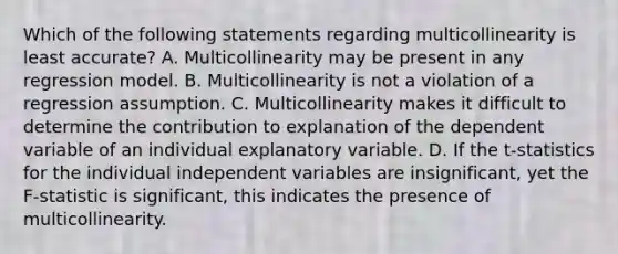 Which of the following statements regarding multicollinearity is least accurate? A. Multicollinearity may be present in any regression model. B. Multicollinearity is not a violation of a regression assumption. C. Multicollinearity makes it difficult to determine the contribution to explanation of the dependent variable of an individual explanatory variable. D. If the t-statistics for the individual independent variables are insignificant, yet the F-statistic is significant, this indicates the presence of multicollinearity.