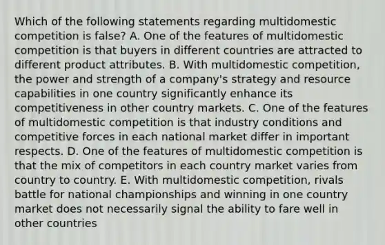 Which of the following statements regarding multidomestic competition is false? A. One of the features of multidomestic competition is that buyers in different countries are attracted to different product attributes. B. With multidomestic competition, the power and strength of a company's strategy and resource capabilities in one country significantly enhance its competitiveness in other country markets. C. One of the features of multidomestic competition is that industry conditions and competitive forces in each national market differ in important respects. D. One of the features of multidomestic competition is that the mix of competitors in each country market varies from country to country. E. With multidomestic competition, rivals battle for national championships and winning in one country market does not necessarily signal the ability to fare well in other countries