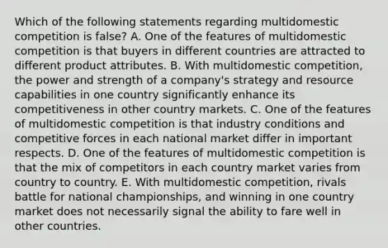 Which of the following statements regarding multidomestic competition is false? A. One of the features of multidomestic competition is that buyers in different countries are attracted to different product attributes. B. With multidomestic competition, the power and strength of a company's strategy and resource capabilities in one country significantly enhance its competitiveness in other country markets. C. One of the features of multidomestic competition is that industry conditions and competitive forces in each national market differ in important respects. D. One of the features of multidomestic competition is that the mix of competitors in each country market varies from country to country. E. With multidomestic competition, rivals battle for national championships, and winning in one country market does not necessarily signal the ability to fare well in other countries.