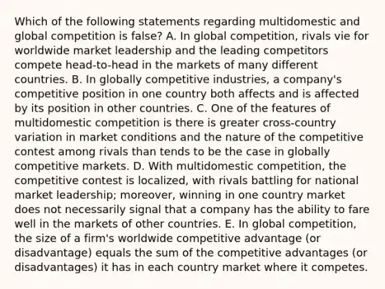 Which of the following statements regarding multidomestic and global competition is false? A. In global competition, rivals vie for worldwide market leadership and the leading competitors compete head-to-head in the markets of many different countries. B. In globally competitive industries, a company's competitive position in one country both affects and is affected by its position in other countries. C. One of the features of multidomestic competition is there is greater cross-country variation in market conditions and the nature of the competitive contest among rivals than tends to be the case in globally competitive markets. D. With multidomestic competition, the competitive contest is localized, with rivals battling for national market leadership; moreover, winning in one country market does not necessarily signal that a company has the ability to fare well in the markets of other countries. E. In global competition, the size of a firm's worldwide competitive advantage (or disadvantage) equals the sum of the competitive advantages (or disadvantages) it has in each country market where it competes.