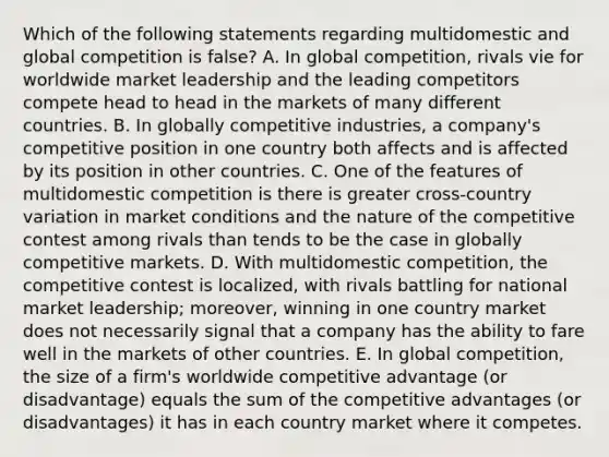 Which of the following statements regarding multidomestic and global competition is false? A. In global competition, rivals vie for worldwide market leadership and the leading competitors compete head to head in the markets of many different countries. B. In globally competitive industries, a company's competitive position in one country both affects and is affected by its position in other countries. C. One of the features of multidomestic competition is there is greater cross-country variation in market conditions and the nature of the competitive contest among rivals than tends to be the case in globally competitive markets. D. With multidomestic competition, the competitive contest is localized, with rivals battling for national market leadership; moreover, winning in one country market does not necessarily signal that a company has the ability to fare well in the markets of other countries. E. In global competition, the size of a firm's worldwide competitive advantage (or disadvantage) equals the sum of the competitive advantages (or disadvantages) it has in each country market where it competes.