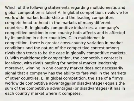 Which of the following statements regarding multidomestic and global competition is false? A. In global competition, rivals vie for worldwide market leadership and the leading competitors compete head-to-head in the markets of many different countries. B. In globally competitive industries, a company's competitive position in one country both affects and is affected by its position in other countries. C. In multidomestic competition, there is greater cross-country variation in market conditions and the nature of the competitive contest among rivals than tends to be the case in globally competitive markets. D. With multidomestic competition, the competitive contest is localized, with rivals battling for national market leadership; moreover, winning in one country market does not necessarily signal that a company has the ability to fare well in the markets of other countries. E. In global competition, the size of a firm's worldwide competitive advantage (or disadvantage) equals the sum of the competitive advantages (or disadvantages) it has in each country market where it competes.