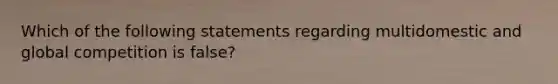 Which of the following statements regarding multidomestic and global competition is false?