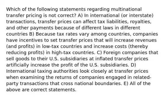 Which of the following statements regarding multinational transfer pricing is not correct? A) In international (or interstate) transactions, transfer prices can affect tax liabilities, royalties, and other payments because of different laws in different countries B) Because tax rates vary among countries, companies have incentives to set transfer prices that will increase revenues (and profits) in low-tax countries and increase costs (thereby reducing profits) in high-tax countries. C) Foreign companies that sell goods to their U.S. subsidiaries at inflated transfer prices artificially increase the profit of the U.S. subsidiaries. D) International taxing authorities look closely at transfer prices when examining the returns of companies engaged in related-party transactions that cross national boundaries. E) All of the above are correct statements.