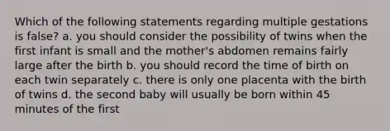 Which of the following statements regarding multiple gestations is false? a. you should consider the possibility of twins when the first infant is small and the mother's abdomen remains fairly large after the birth b. you should record the time of birth on each twin separately c. there is only one placenta with the birth of twins d. the second baby will usually be born within 45 minutes of the first