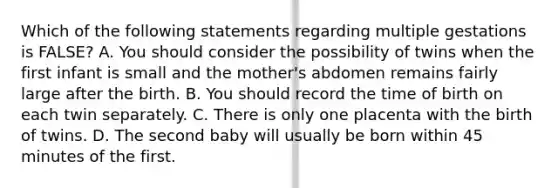 Which of the following statements regarding multiple gestations is FALSE? A. You should consider the possibility of twins when the first infant is small and the mother's abdomen remains fairly large after the birth. B. You should record the time of birth on each twin separately. C. There is only one placenta with the birth of twins. D. The second baby will usually be born within 45 minutes of the first.