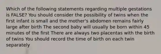 Which of the following statements regarding multiple gestations is FALSE? You should consider the possibility of twins when the first infant is small and the mother's abdomen remains fairly large after birth The second baby will usually be born within 45 minutes of the first There are always two placentas with the birth of twins You should record the time of birth on each twin separately