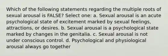 Which of the following statements regarding the multiple roots of sexual arousal is FALSE? Select one: a. Sexual arousal is an acute psychological state of excitement marked by sexual feelings, attractions, or desires. b. Sexual arousal is a psychological state marked by changes in the genitalia. c. Sexual arousal is not under conscious control. d. Psychological and physiological arousal always go together