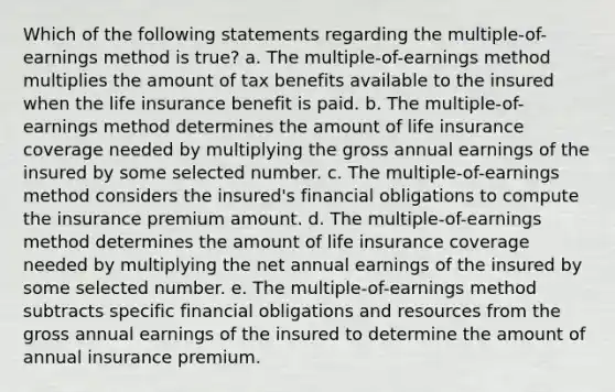 Which of the following statements regarding the multiple-of-earnings method is true? a. The multiple-of-earnings method multiplies the amount of tax benefits available to the insured when the life insurance benefit is paid. b. The multiple-of-earnings method determines the amount of life insurance coverage needed by multiplying the gross annual earnings of the insured by some selected number. c. The multiple-of-earnings method considers the insured's financial obligations to compute the insurance premium amount. d. The multiple-of-earnings method determines the amount of life insurance coverage needed by multiplying the net annual earnings of the insured by some selected number. e. The multiple-of-earnings method subtracts specific financial obligations and resources from the gross annual earnings of the insured to determine the amount of annual insurance premium.