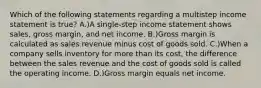 Which of the following statements regarding a multistep income statement is true? A.)A single-step income statement shows sales, gross margin, and net income. B.)Gross margin is calculated as sales revenue minus cost of goods sold. C.)When a company sells inventory for more than its cost, the difference between the sales revenue and the cost of goods sold is called the operating income. D.)Gross margin equals net income.