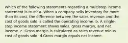 Which of the following statements regarding a multistep income statement is true? a. When a company sells inventory for more than its cost, the difference between the sales revenue and the cost of goods sold is called the operating income. b. A single-step income statement shows sales, gross margin, and net income. c. Gross margin is calculated as sales revenue minus cost of goods sold. d.Gross margin equals net income.