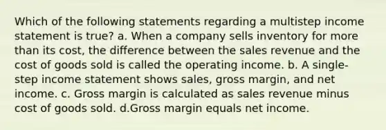 Which of the following statements regarding a multistep <a href='https://www.questionai.com/knowledge/kCPMsnOwdm-income-statement' class='anchor-knowledge'>income statement</a> is true? a. When a company sells inventory for <a href='https://www.questionai.com/knowledge/keWHlEPx42-more-than' class='anchor-knowledge'>more than</a> its cost, the difference between the sales revenue and the cost of goods sold is called the operating income. b. A single-step income statement shows sales, gross margin, and net income. c. Gross margin is calculated as sales revenue minus cost of goods sold. d.Gross margin equals net income.