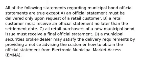 All of the following statements regarding municipal bond official statements are true except A) an official statement must be delivered only upon request of a retail customer. B) a retail customer must receive an official statement no later than the settlement date. C) all retail purchasers of a new municipal bond issue must receive a final official statement. D) a municipal securities broker-dealer may satisfy the delivery requirements by providing a notice advising the customer how to obtain the official statement from Electronic Municipal Market Access (EMMA).