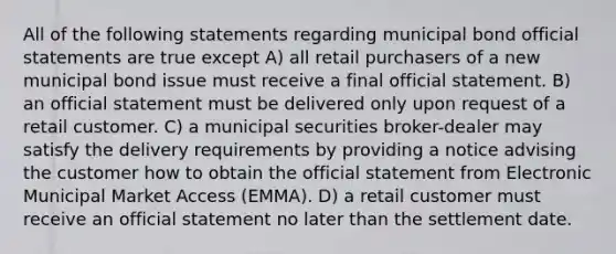 All of the following statements regarding municipal bond official statements are true except A) all retail purchasers of a new municipal bond issue must receive a final official statement. B) an official statement must be delivered only upon request of a retail customer. C) a municipal securities broker-dealer may satisfy the delivery requirements by providing a notice advising the customer how to obtain the official statement from Electronic Municipal Market Access (EMMA). D) a retail customer must receive an official statement no later than the settlement date.