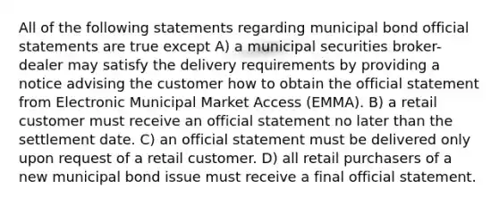 All of the following statements regarding municipal bond official statements are true except A) a municipal securities broker-dealer may satisfy the delivery requirements by providing a notice advising the customer how to obtain the official statement from Electronic Municipal Market Access (EMMA). B) a retail customer must receive an official statement no later than the settlement date. C) an official statement must be delivered only upon request of a retail customer. D) all retail purchasers of a new municipal bond issue must receive a final official statement.