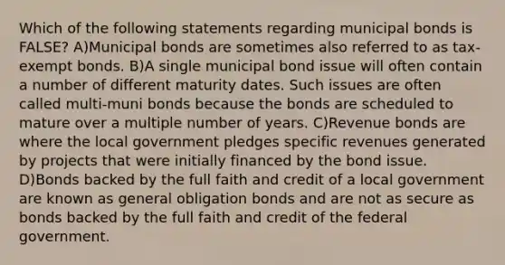 Which of the following statements regarding municipal bonds is FALSE? A)Municipal bonds are sometimes also referred to as tax-exempt bonds. B)A single municipal bond issue will often contain a number of different maturity dates. Such issues are often called multi-muni bonds because the bonds are scheduled to mature over a multiple number of years. C)Revenue bonds are where the local government pledges specific revenues generated by projects that were initially financed by the bond issue. D)Bonds backed by the full faith and credit of a local government are known as general obligation bonds and are not as secure as bonds backed by the full faith and credit of the federal government.