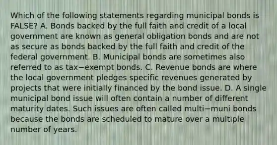 Which of the following statements regarding municipal bonds is​ FALSE? A. Bonds backed by the full faith and credit of a local government are known as general obligation bonds and are not as secure as bonds backed by the full faith and credit of the federal government. B. Municipal bonds are sometimes also referred to as tax−exempt bonds. C. Revenue bonds are where the local government pledges specific revenues generated by projects that were initially financed by the bond issue. D. A single municipal bond issue will often contain a number of different maturity dates. Such issues are often called multi−muni bonds because the bonds are scheduled to mature over a multiple number of years.