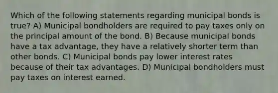 Which of the following statements regarding municipal bonds is true? A) Municipal bondholders are required to pay taxes only on the principal amount of the bond. B) Because municipal bonds have a tax advantage, they have a relatively shorter term than other bonds. C) Municipal bonds pay lower interest rates because of their tax advantages. D) Municipal bondholders must pay taxes on interest earned.