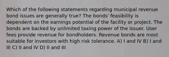 Which of the following statements regarding municipal revenue bond issues are generally true? The bonds' feasibility is dependent on the earnings potential of the facility or project. The bonds are backed by unlimited taxing power of the issuer. User fees provide revenue for bondholders. Revenue bonds are most suitable for investors with high risk tolerance. A) I and IV B) I and III C) II and IV D) II and III