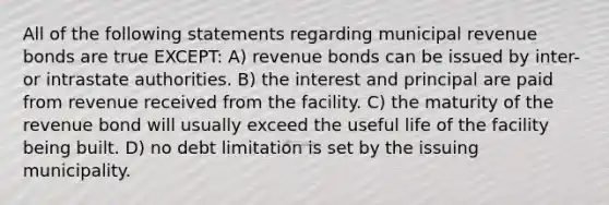 All of the following statements regarding municipal revenue bonds are true EXCEPT: A) revenue bonds can be issued by inter- or intrastate authorities. B) the interest and principal are paid from revenue received from the facility. C) the maturity of the revenue bond will usually exceed the useful life of the facility being built. D) no debt limitation is set by the issuing municipality.