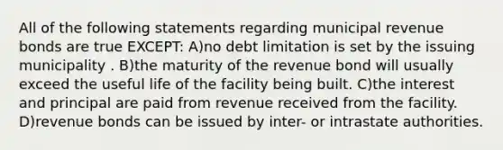 All of the following statements regarding municipal revenue bonds are true EXCEPT: A)no debt limitation is set by the issuing municipality . B)the maturity of the revenue bond will usually exceed the useful life of the facility being built. C)the interest and principal are paid from revenue received from the facility. D)revenue bonds can be issued by inter- or intrastate authorities.