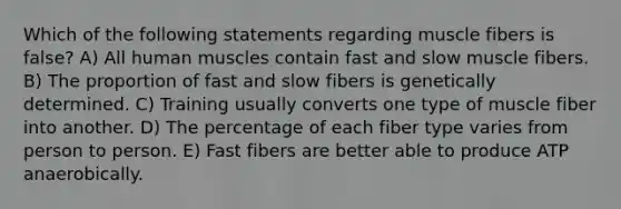 Which of the following statements regarding muscle fibers is false? A) All human muscles contain fast and slow muscle fibers. B) The proportion of fast and slow fibers is genetically determined. C) Training usually converts one type of muscle fiber into another. D) The percentage of each fiber type varies from person to person. E) Fast fibers are better able to produce ATP anaerobically.