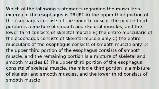 Which of the following statements regarding the muscularis externa of the esophagus is TRUE? A) the upper third portion of the esophagus consists of the smooth muscle, the middle third portion is a mixture of smooth and skeletal muscles, and the lower third consists of skeletal muscle B) the entire muscularis of the esophagus consists of skeletal muscle only C) the entire muscularis of the esophagus consists of smooth muscle only D) the upper third portion of the esophagus consists of smooth muscle, and the remaining portion is a mixture of skeletal and smooth muscles E) The upper third portion of the esophagus consists of skeletal muscle, the middle third portion is a mixture of skeletal and smooth muscles, and the lower third consists of smooth muscle