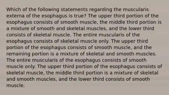 Which of the following statements regarding the muscularis externa of the esophagus is true? The upper third portion of the esophagus consists of smooth muscle, the middle third portion is a mixture of smooth and skeletal muscles, and the lower third consists of skeletal muscle. The entire muscularis of the esophagus consists of skeletal muscle only. The upper third portion of the esophagus consists of smooth muscle, and the remaining portion is a mixture of skeletal and smooth muscles. The entire muscularis of the esophagus consists of smooth muscle only. The upper third portion of the esophagus consists of skeletal muscle, the middle third portion is a mixture of skeletal and smooth muscles, and the lower third consists of smooth muscle.