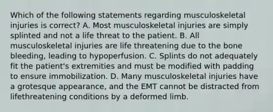 Which of the following statements regarding musculoskeletal injuries is correct? A. Most musculoskeletal injuries are simply splinted and not a life threat to the patient. B. All musculoskeletal injuries are life threatening due to the bone bleeding, leading to hypoperfusion. C. Splints do not adequately fit the patient's extremities and must be modified with padding to ensure immobilization. D. Many musculoskeletal injuries have a grotesque appearance, and the EMT cannot be distracted from lifethreatening conditions by a deformed limb.