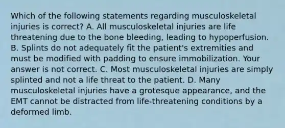 Which of the following statements regarding musculoskeletal injuries is​ correct? A. All musculoskeletal injuries are life threatening due to the bone​ bleeding, leading to hypoperfusion. B. Splints do not adequately fit the​ patient's extremities and must be modified with padding to ensure immobilization. Your answer is not correct. C. Most musculoskeletal injuries are simply splinted and not a life threat to the patient. D. Many musculoskeletal injuries have a grotesque​ appearance, and the EMT cannot be distracted from​ life-threatening conditions by a deformed limb.