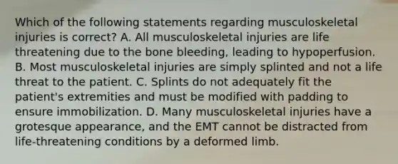 Which of the following statements regarding musculoskeletal injuries is​ correct? A. All musculoskeletal injuries are life threatening due to the bone​ bleeding, leading to hypoperfusion. B. Most musculoskeletal injuries are simply splinted and not a life threat to the patient. C. Splints do not adequately fit the​ patient's extremities and must be modified with padding to ensure immobilization. D. Many musculoskeletal injuries have a grotesque​ appearance, and the EMT cannot be distracted from​ life-threatening conditions by a deformed limb.