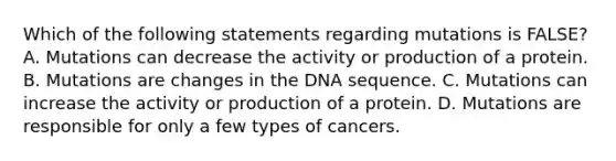 Which of the following statements regarding mutations is FALSE? A. Mutations can decrease the activity or production of a protein. B. Mutations are changes in the DNA sequence. C. Mutations can increase the activity or production of a protein. D. Mutations are responsible for only a few types of cancers.