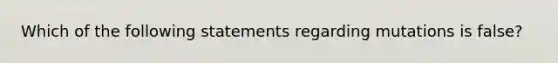 Which of the following statements regarding mutations is false?