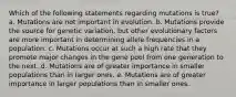 Which of the following statements regarding mutations is true? a. Mutations are not important in evolution. b. Mutations provide the source for genetic variation, but other evolutionary factors are more important in determining allele frequencies in a population. c. Mutations occur at such a high rate that they promote major changes in the gene pool from one generation to the next. d. Mutations are of greater importance in smaller populations than in larger ones. e. Mutations are of greater importance in larger populations than in smaller ones.