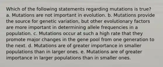 Which of the following statements regarding mutations is true? a. Mutations are not important in evolution. b. Mutations provide the source for genetic variation, but other evolutionary factors are more important in determining allele frequencies in a population. c. Mutations occur at such a high rate that they promote major changes in the gene pool from one generation to the next. d. Mutations are of greater importance in smaller populations than in larger ones. e. Mutations are of greater importance in larger populations than in smaller ones.