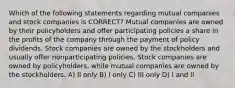 Which of the following statements regarding mutual companies and stock companies is CORRECT? Mutual companies are owned by their policyholders and offer participating policies a share in the profits of the company through the payment of policy dividends. Stock companies are owned by the stockholders and usually offer nonparticipating policies. Stock companies are owned by policyholders, while mutual companies are owned by the stockholders. A) II only B) I only C) III only D) I and II