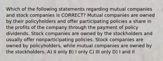 Which of the following statements regarding mutual companies and stock companies is CORRECT? Mutual companies are owned by their policyholders and offer participating policies a share in the profits of the company through the payment of policy dividends. Stock companies are owned by the stockholders and usually offer nonparticipating policies. Stock companies are owned by policyholders, while mutual companies are owned by the stockholders. A) II only B) I only C) III only D) I and II