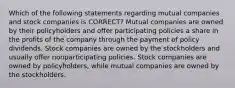 Which of the following statements regarding mutual companies and stock companies is CORRECT? Mutual companies are owned by their policyholders and offer participating policies a share in the profits of the company through the payment of policy dividends. Stock companies are owned by the stockholders and usually offer nonparticipating policies. Stock companies are owned by policyholders, while mutual companies are owned by the stockholders.