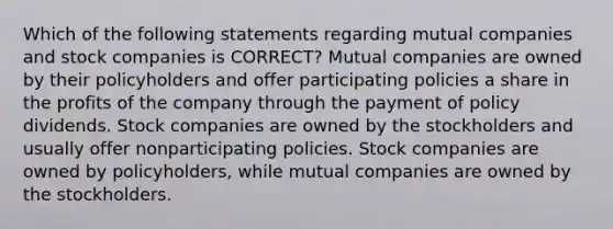 Which of the following statements regarding mutual companies and stock companies is CORRECT? Mutual companies are owned by their policyholders and offer participating policies a share in the profits of the company through the payment of policy dividends. Stock companies are owned by the stockholders and usually offer nonparticipating policies. Stock companies are owned by policyholders, while mutual companies are owned by the stockholders.