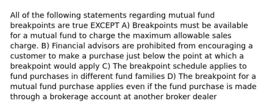 All of the following statements regarding mutual fund breakpoints are true EXCEPT A) Breakpoints must be available for a mutual fund to charge the maximum allowable sales charge. B) Financial advisors are prohibited from encouraging a customer to make a purchase just below the point at which a breakpoint would apply C) The breakpoint schedule applies to fund purchases in different fund families D) The breakpoint for a mutual fund purchase applies even if the fund purchase is made through a brokerage account at another broker dealer