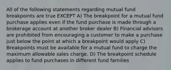 All of the following statements regarding mutual fund breakpoints are true EXCEPT A) The breakpoint for a mutual fund purchase applies even if the fund purchase is made through a brokerage account at another broker dealer B) Financial advisors are prohibited from encouraging a customer to make a purchase just below the point at which a breakpoint would apply C) Breakpoints must be available for a mutual fund to charge the maximum allowable sales charge. D) The breakpoint schedule applies to fund purchases in different fund families