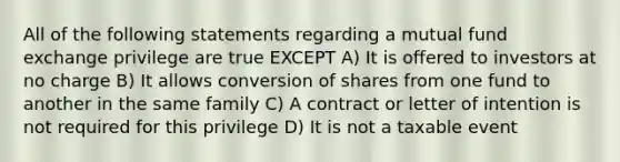 All of the following statements regarding a mutual fund exchange privilege are true EXCEPT A) It is offered to investors at no charge B) It allows conversion of shares from one fund to another in the same family C) A contract or letter of intention is not required for this privilege D) It is not a taxable event