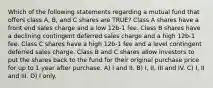 Which of the following statements regarding a mutual fund that offers class A, B, and C shares are TRUE? Class A shares have a front end sales charge and a low 12b-1 fee. Class B shares have a declining contingent deferred sales charge and a high 12b-1 fee. Class C shares have a high 12b-1 fee and a level contingent deferred sales charge. Class B and C shares allow investors to put the shares back to the fund for their original purchase price for up to 1 year after purchase. A) I and II. B) I, II, III and IV. C) I, II and III. D) I only.